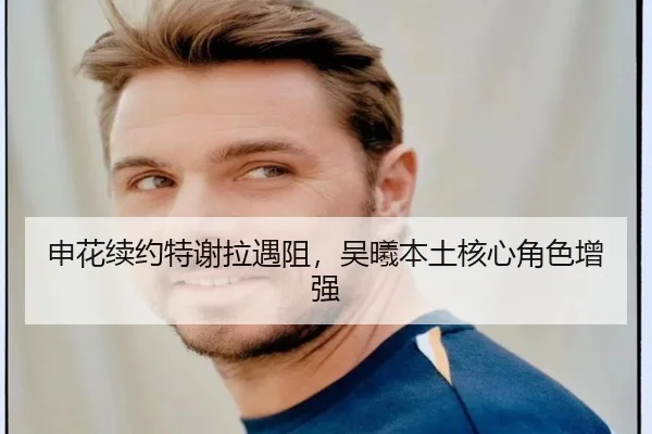 申花续约特谢拉遇阻，吴曦本土核心角色增强