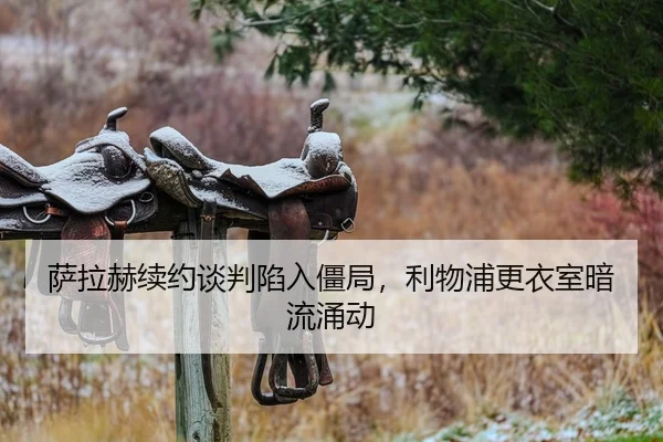 萨拉赫续约谈判陷入僵局，利物浦更衣室暗流涌动